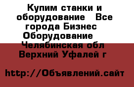 Купим станки и оборудование - Все города Бизнес » Оборудование   . Челябинская обл.,Верхний Уфалей г.